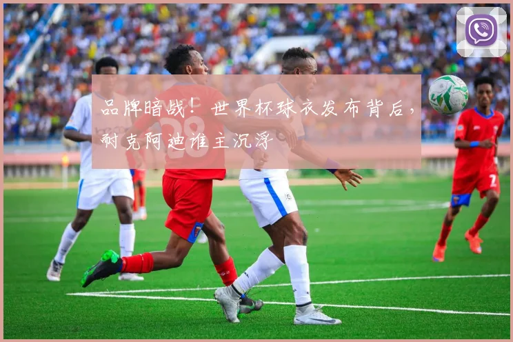 品牌暗战！世界杯球衣发布背后，耐克阿迪谁主沉浮