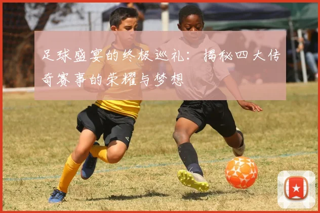 足球盛宴的终极巡礼：揭秘四大传奇赛事的荣耀与梦想