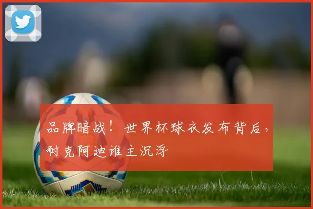 品牌暗战!世界杯球衣发布背后,耐克阿迪谁主沉浮