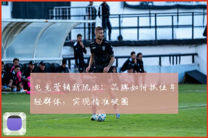 电竞营销新玩法:品牌如何抓住年轻群体,实现精准破圈