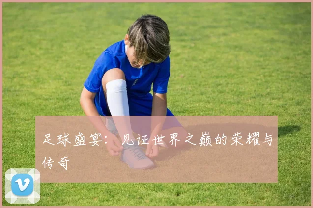 足球盛宴：见证世界之巅的荣耀与传奇